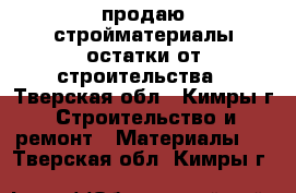 продаю стройматериалы-остатки от строительства - Тверская обл., Кимры г. Строительство и ремонт » Материалы   . Тверская обл.,Кимры г.